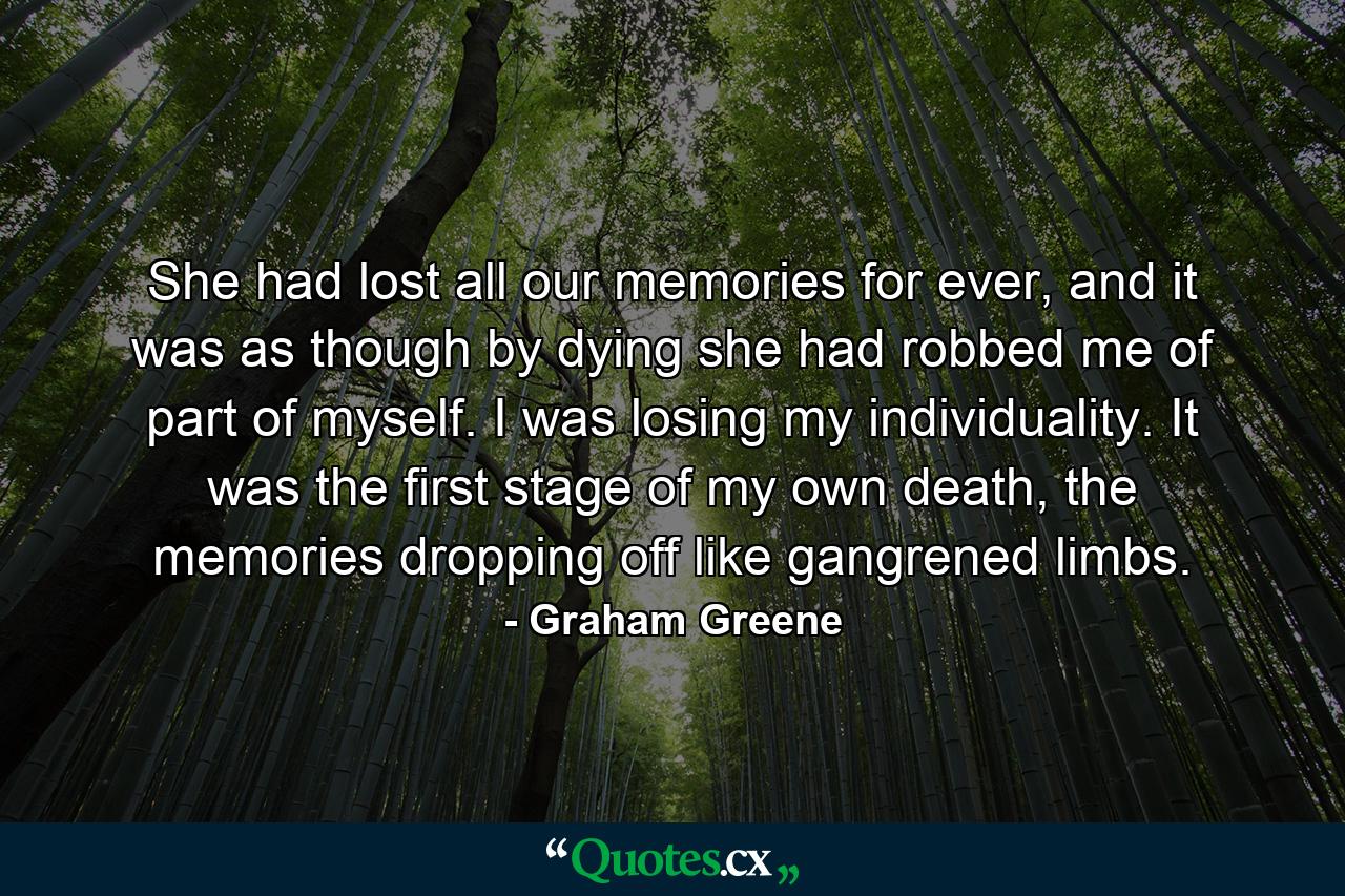 She had lost all our memories for ever, and it was as though by dying she had robbed me of part of myself. I was losing my individuality. It was the first stage of my own death, the memories dropping off like gangrened limbs. - Quote by Graham Greene