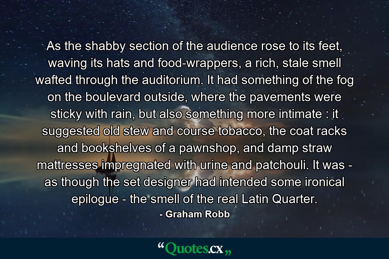 As the shabby section of the audience rose to its feet, waving its hats and food-wrappers, a rich, stale smell wafted through the auditorium. It had something of the fog on the boulevard outside, where the pavements were sticky with rain, but also something more intimate : it suggested old stew and course tobacco, the coat racks and bookshelves of a pawnshop, and damp straw mattresses impregnated with urine and patchouli. It was - as though the set designer had intended some ironical epilogue - the smell of the real Latin Quarter. - Quote by Graham Robb