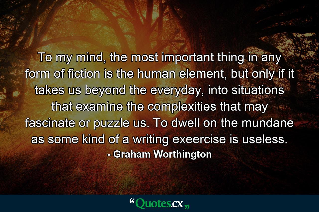 To my mind, the most important thing in any form of fiction is the human element, but only if it takes us beyond the everyday, into situations that examine the complexities that may fascinate or puzzle us. To dwell on the mundane as some kind of a writing exeercise is useless. - Quote by Graham Worthington