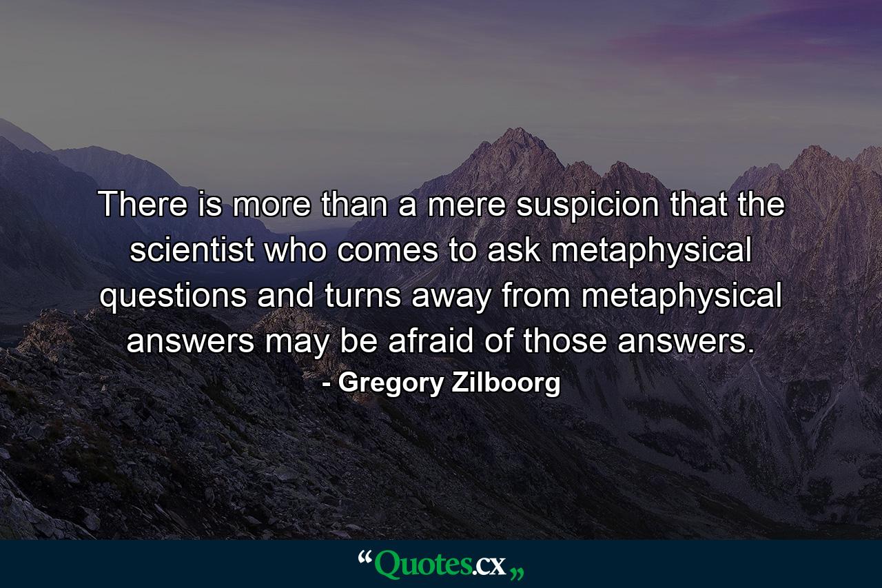 There is more than a mere suspicion that the scientist who comes to ask metaphysical questions and turns away from metaphysical answers may be afraid of those answers. - Quote by Gregory Zilboorg