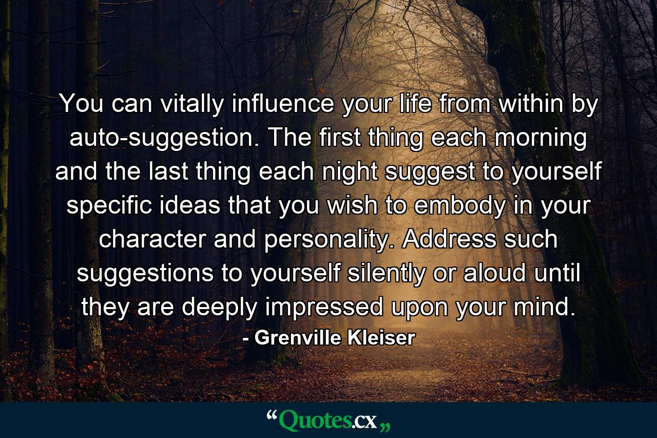 You can vitally influence your life from within by auto-suggestion. The first thing each morning  and the last thing each night  suggest to yourself specific ideas that you wish to embody in your character and personality. Address such suggestions to yourself  silently or aloud  until they are deeply impressed upon your mind. - Quote by Grenville Kleiser