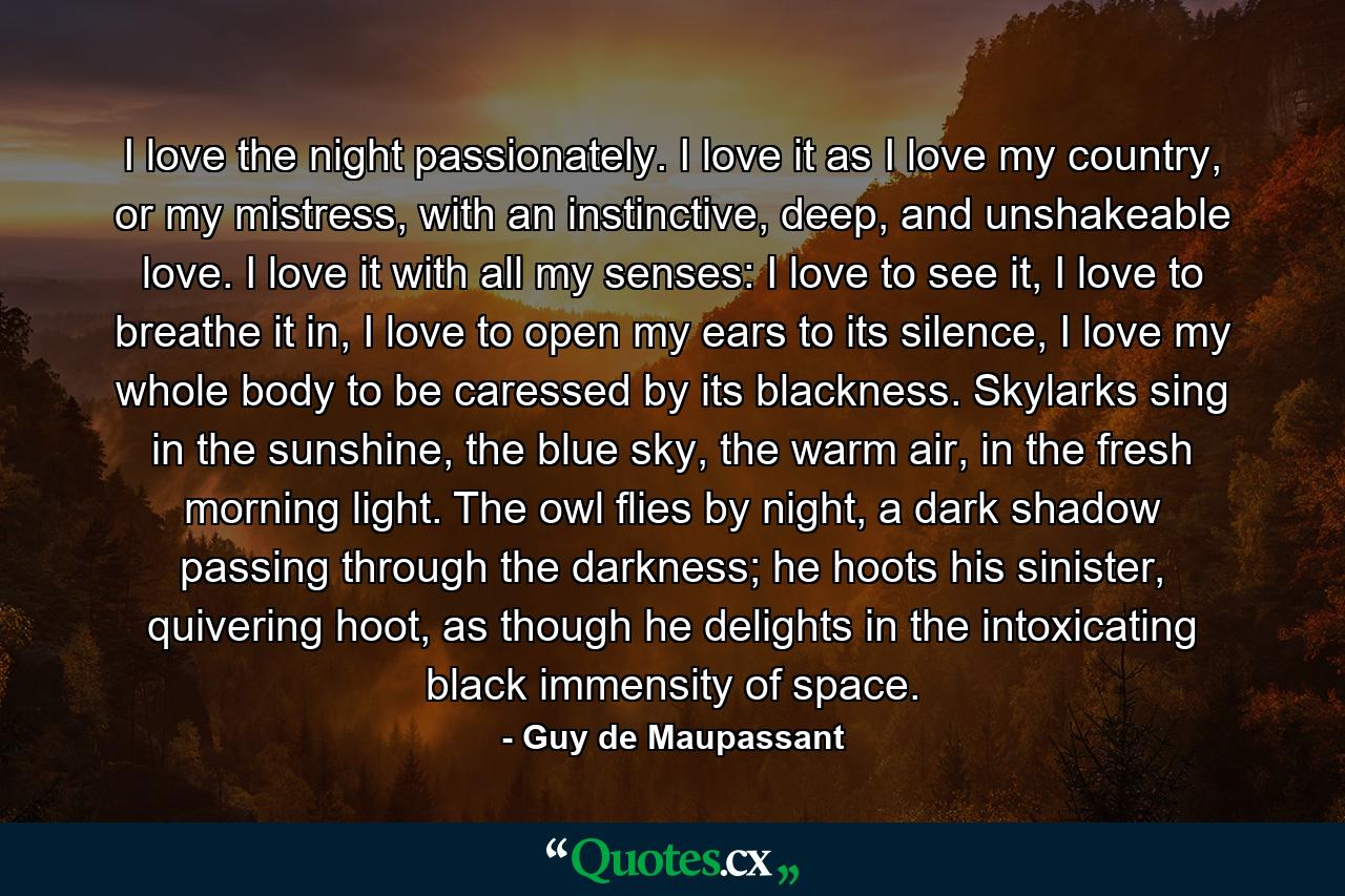 I love the night passionately. I love it as I love my country, or my mistress, with an instinctive, deep, and unshakeable love. I love it with all my senses: I love to see it, I love to breathe it in, I love to open my ears to its silence, I love my whole body to be caressed by its blackness. Skylarks sing in the sunshine, the blue sky, the warm air, in the fresh morning light. The owl flies by night, a dark shadow passing through the darkness; he hoots his sinister, quivering hoot, as though he delights in the intoxicating black immensity of space. - Quote by Guy de Maupassant