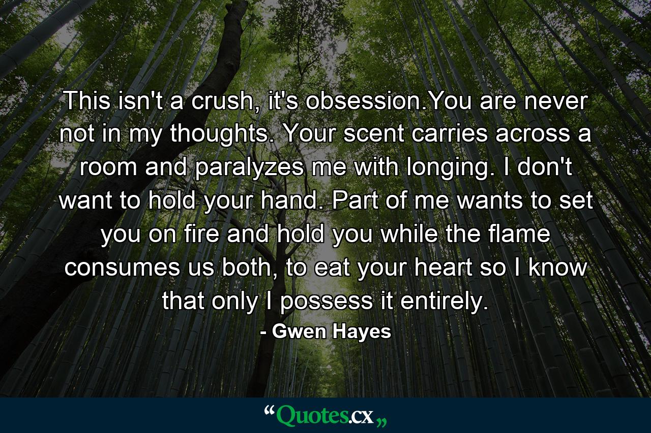 This isn't a crush, it's obsession.You are never not in my thoughts. Your scent carries across a room and paralyzes me with longing. I don't want to hold your hand. Part of me wants to set you on fire and hold you while the flame consumes us both, to eat your heart so I know that only I possess it entirely. - Quote by Gwen Hayes