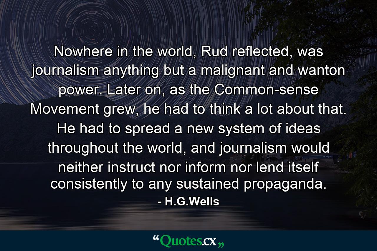 Nowhere in the world, Rud reflected, was journalism anything but a malignant and wanton power. Later on, as the Common-sense Movement grew, he had to think a lot about that. He had to spread a new system of ideas throughout the world, and journalism would neither instruct nor inform nor lend itself consistently to any sustained propaganda. - Quote by H.G.Wells