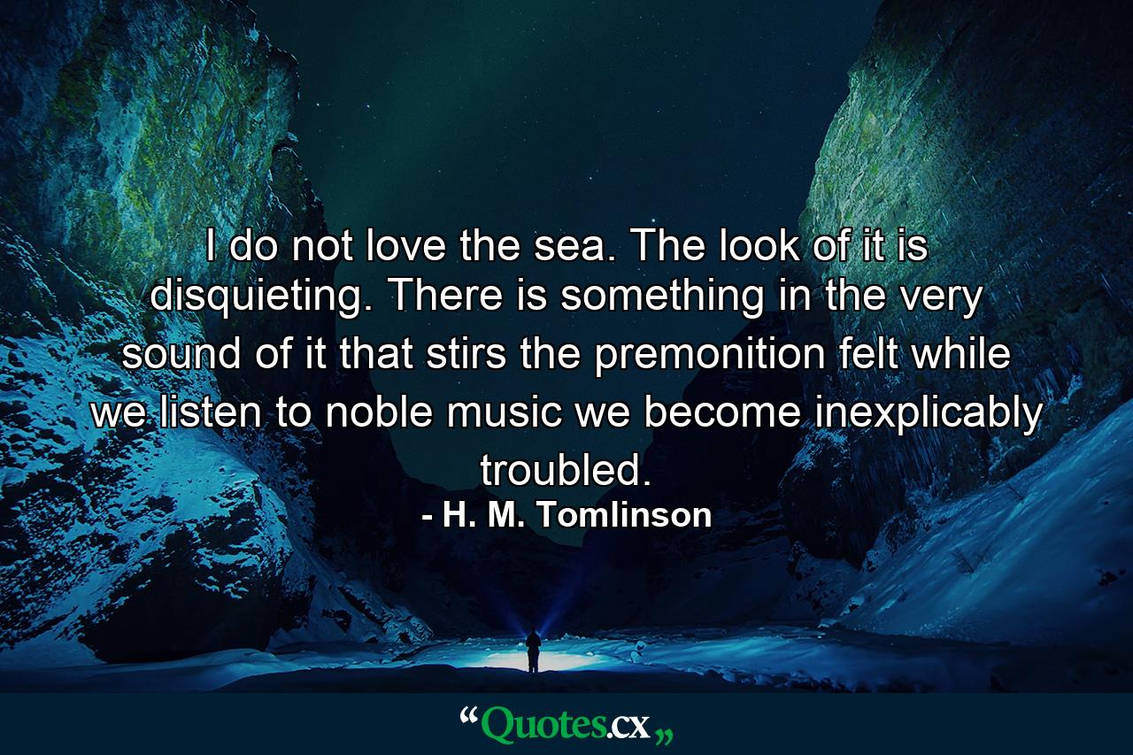 I do not love the sea. The look of it is disquieting. There is something in the very sound of it that stirs the premonition felt while we listen to noble music  we become inexplicably troubled. - Quote by H. M. Tomlinson