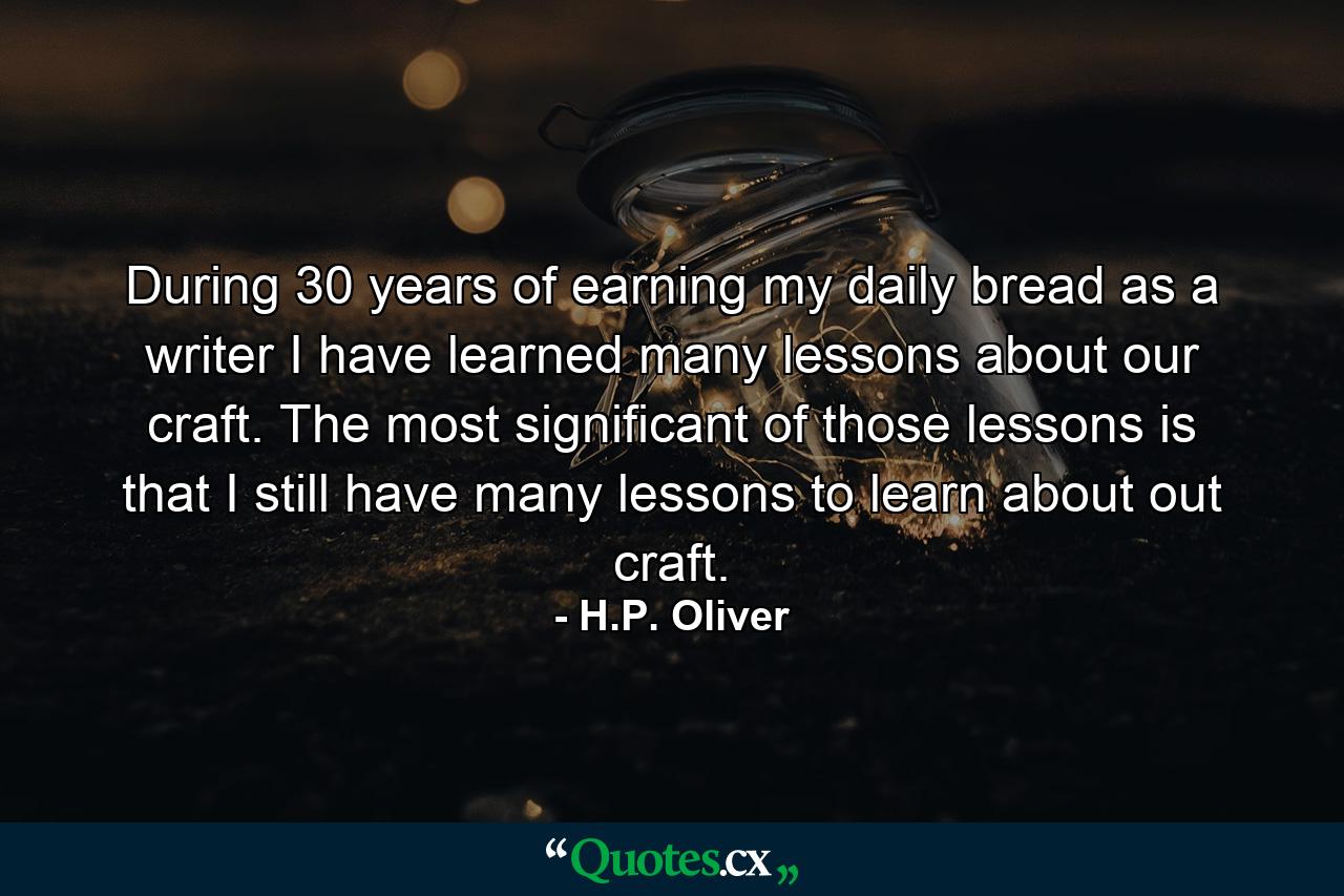 During 30 years of earning my daily bread as a writer I have learned many lessons about our craft. The most significant of those lessons is that I still have many lessons to learn about out craft. - Quote by H.P. Oliver