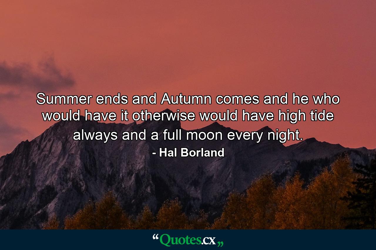 Summer ends  and Autumn comes  and he who would have it otherwise would have high tide always and a full moon every night. - Quote by Hal Borland