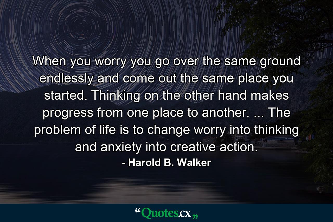 When you worry  you go over the same ground endlessly and come out the same place you started. Thinking  on the other hand  makes progress from one place to another. ... The problem of life is to change worry into thinking  and anxiety into creative action. - Quote by Harold B. Walker