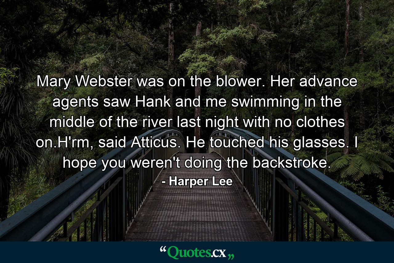 Mary Webster was on the blower. Her advance agents saw Hank and me swimming in the middle of the river last night with no clothes on.H'rm, said Atticus. He touched his glasses. I hope you weren't doing the backstroke. - Quote by Harper Lee