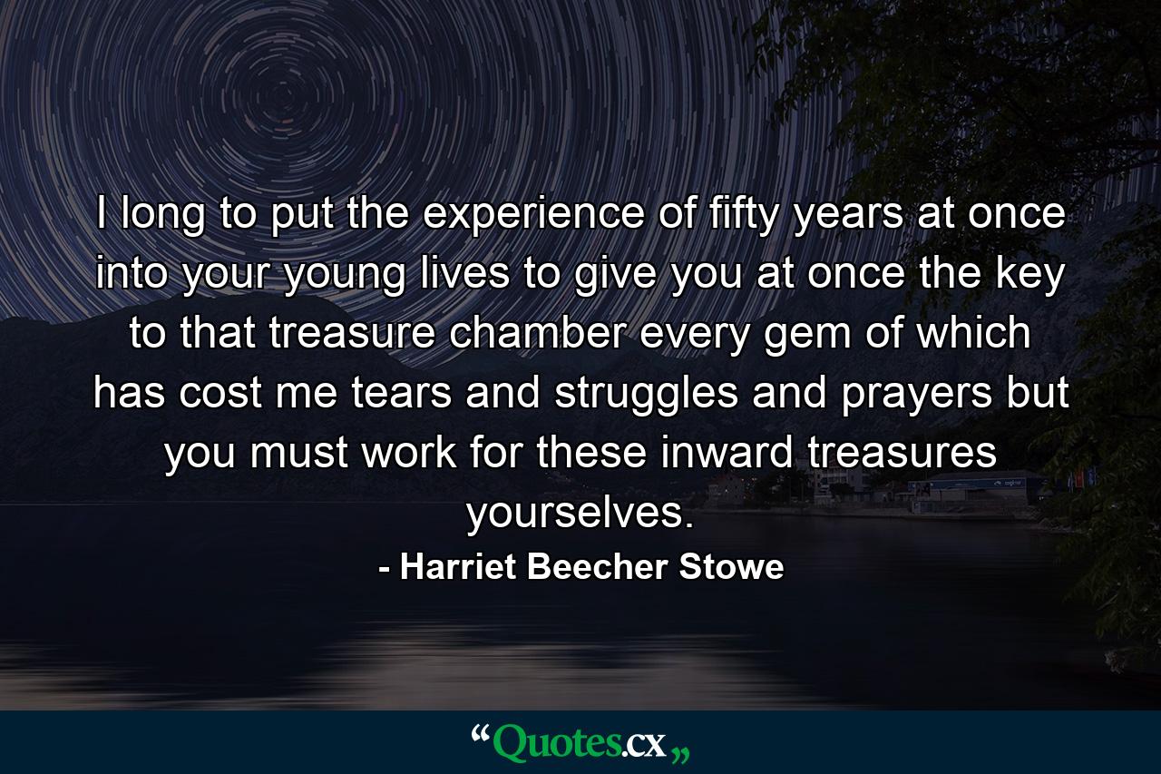 I long to put the experience of fifty years at once into your young lives  to give you at once the key to that treasure chamber every gem of which has cost me tears and struggles and prayers  but you must work for these inward treasures yourselves. - Quote by Harriet Beecher Stowe