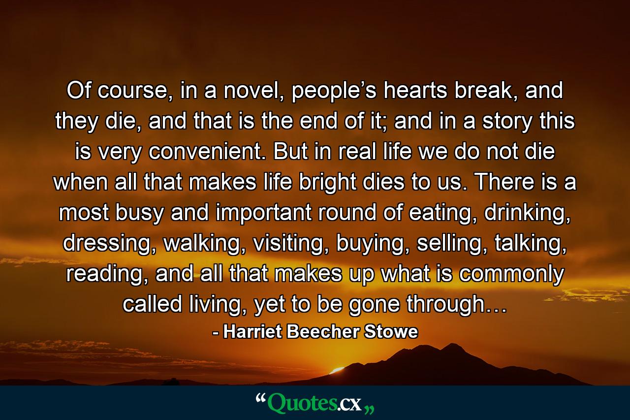 Of course, in a novel, people’s hearts break, and they die, and that is the end of it; and in a story this is very convenient. But in real life we do not die when all that makes life bright dies to us. There is a most busy and important round of eating, drinking, dressing, walking, visiting, buying, selling, talking, reading, and all that makes up what is commonly called living, yet to be gone through… - Quote by Harriet Beecher Stowe