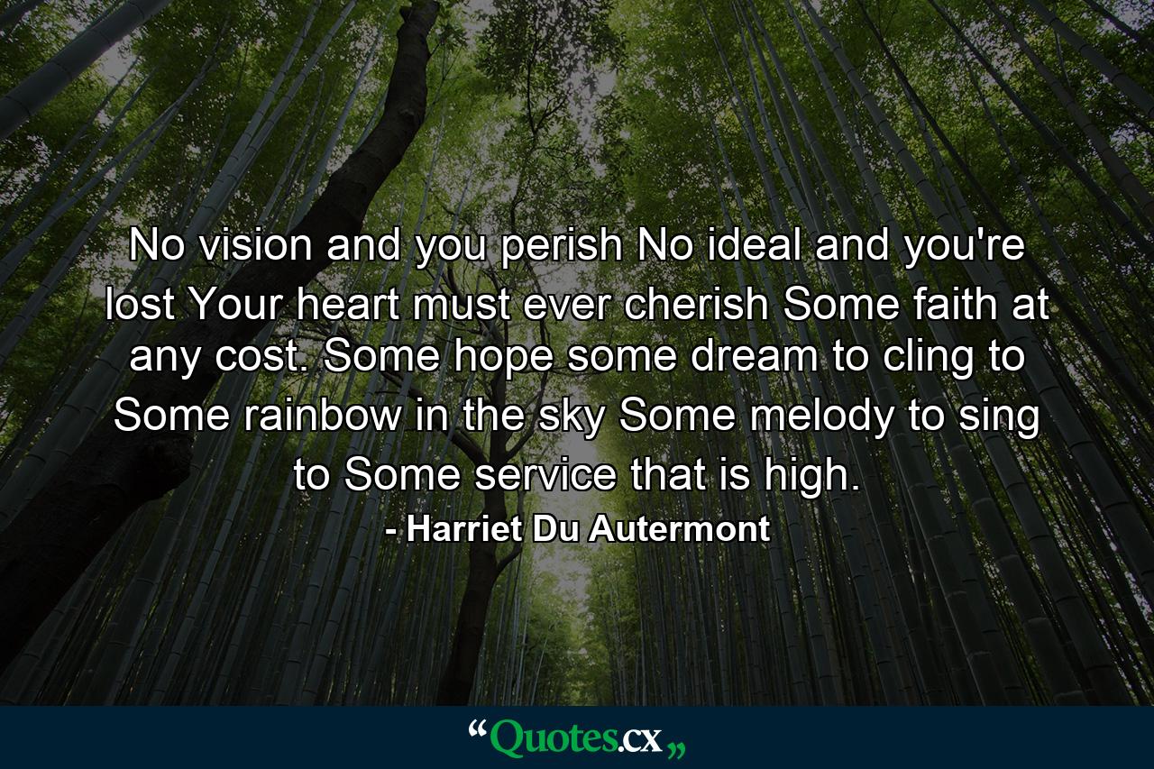 No vision and you perish  No ideal  and you're lost  Your heart must ever cherish Some faith at any cost. Some hope  some dream to cling to  Some rainbow in the sky  Some melody to sing to  Some service that is high. - Quote by Harriet Du Autermont