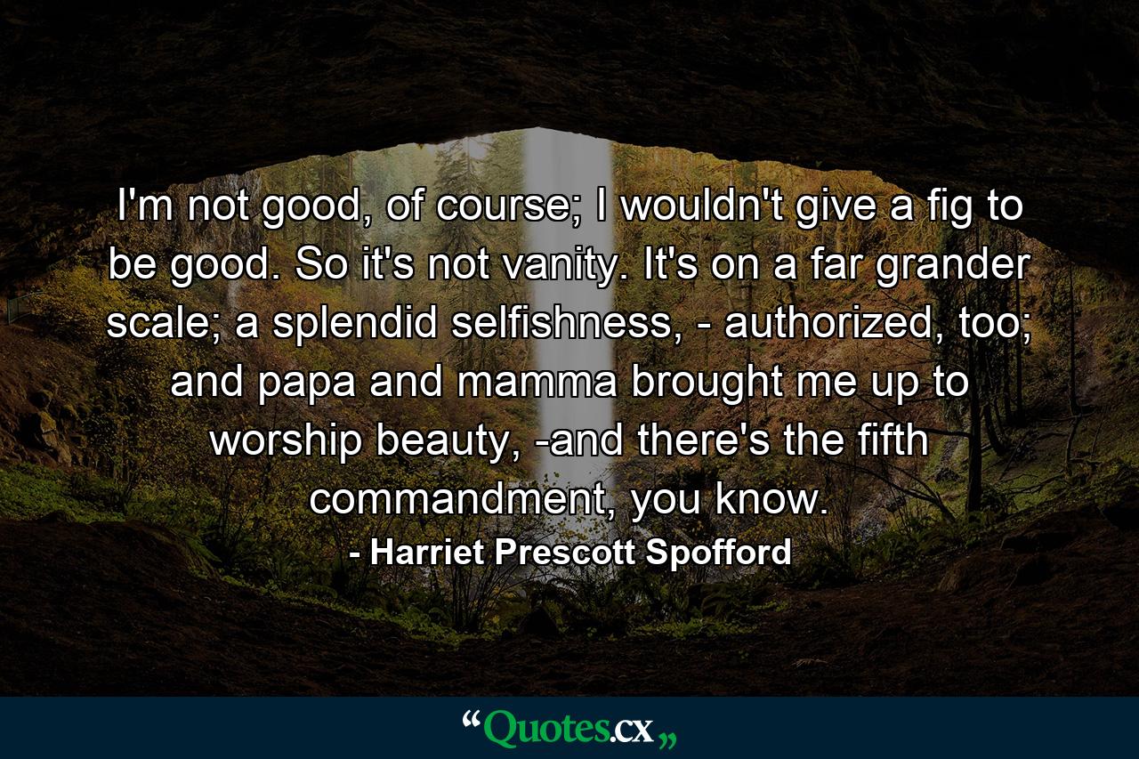 I'm not good, of course; I wouldn't give a fig to be good. So it's not vanity. It's on a far grander scale; a splendid selfishness, - authorized, too; and papa and mamma brought me up to worship beauty, -and there's the fifth commandment, you know. - Quote by Harriet Prescott Spofford