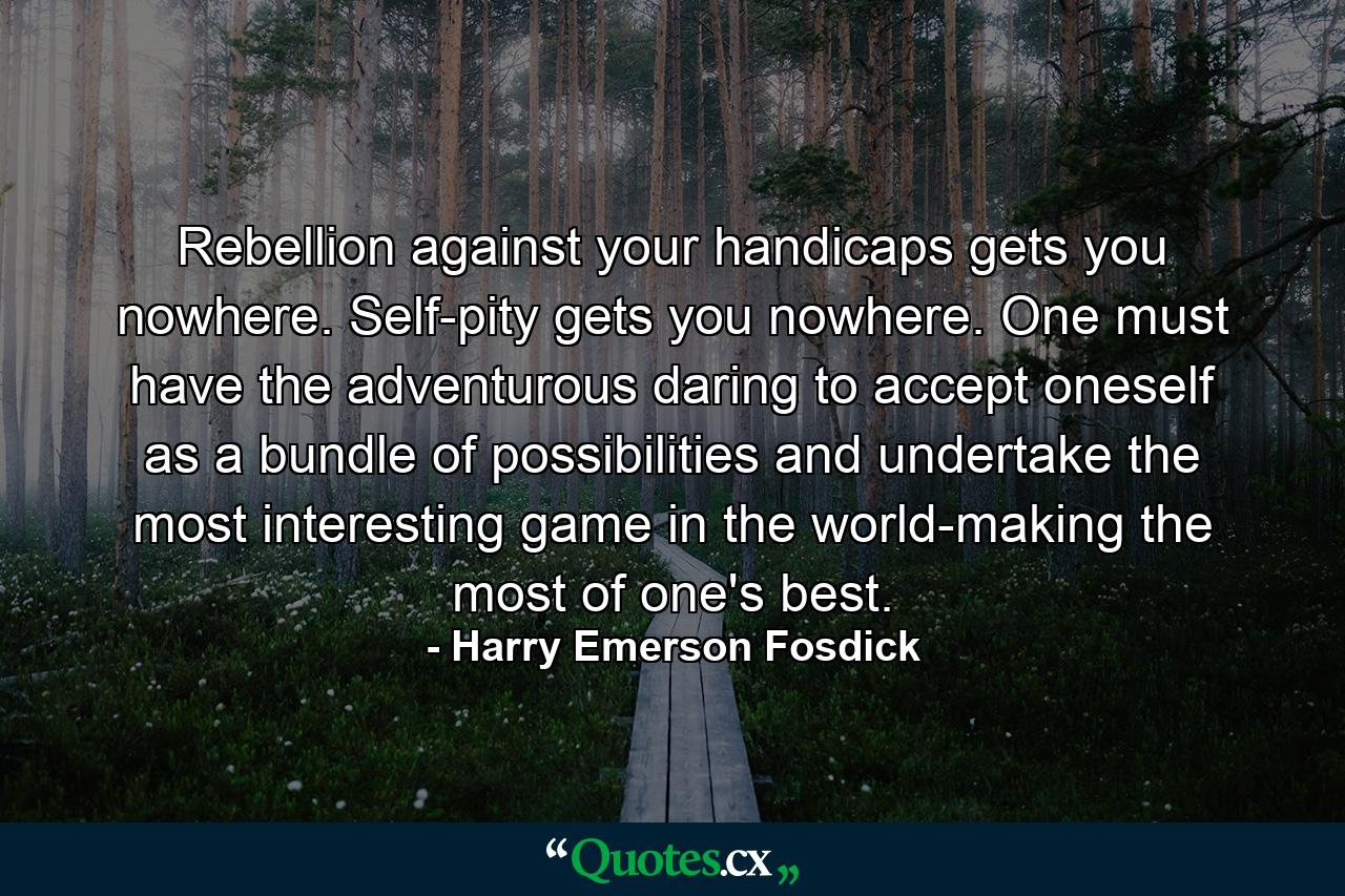 Rebellion against your handicaps gets you nowhere. Self-pity gets you nowhere. One must have the adventurous daring to accept oneself as a bundle of possibilities and undertake the most interesting game in the world-making the most of one's best. - Quote by Harry Emerson Fosdick