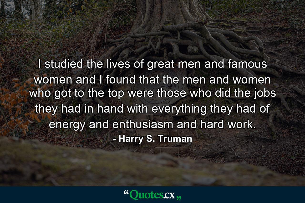 I studied the lives of great men and famous women  and I found that the men and women who got to the top were those who did the jobs they had in hand  with everything they had of energy and enthusiasm and hard work. - Quote by Harry S. Truman