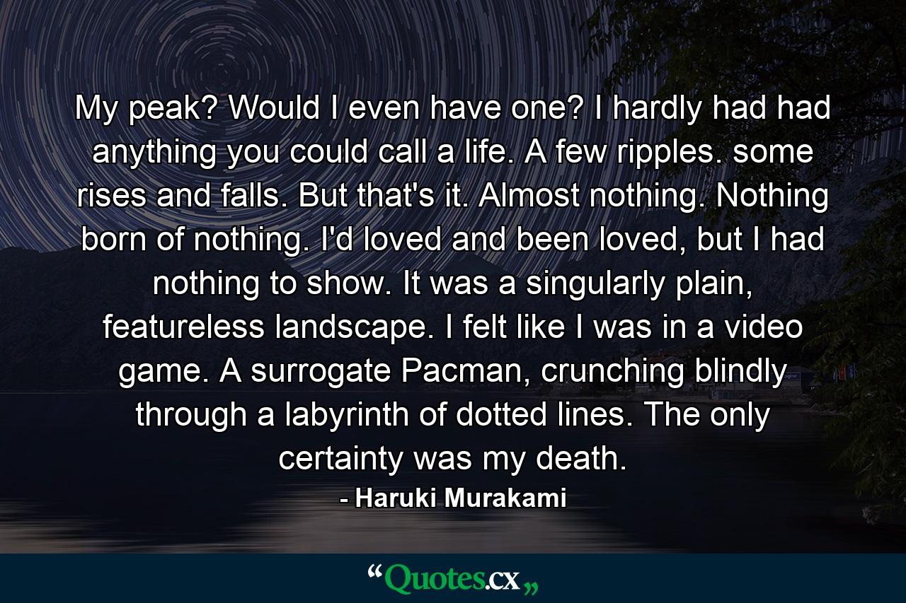 My peak? Would I even have one? I hardly had had anything you could call a life. A few ripples. some rises and falls. But that's it. Almost nothing. Nothing born of nothing. I'd loved and been loved, but I had nothing to show. It was a singularly plain, featureless landscape. I felt like I was in a video game. A surrogate Pacman, crunching blindly through a labyrinth of dotted lines. The only certainty was my death. - Quote by Haruki Murakami