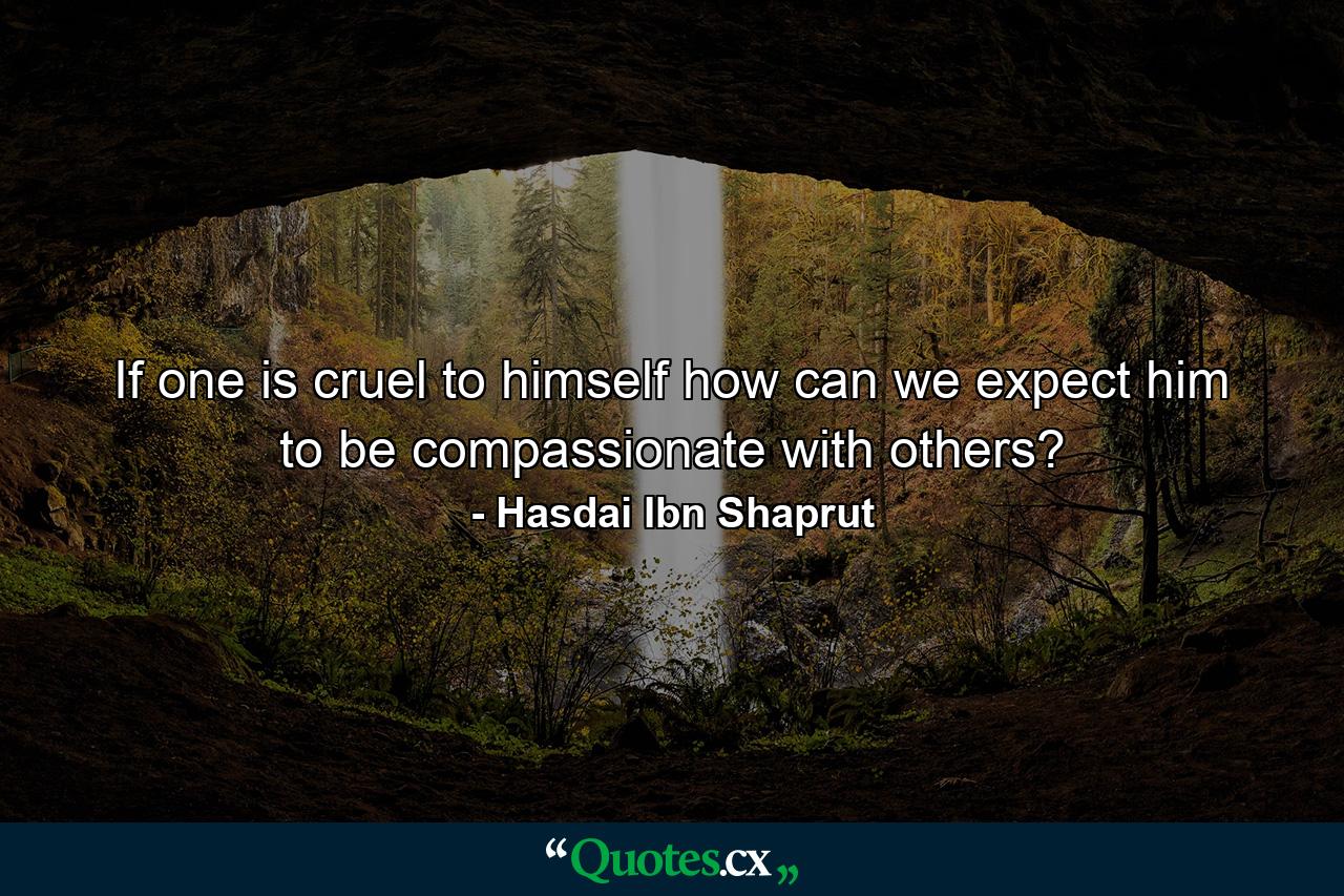 If one is cruel to himself  how can we expect him to be compassionate with others? - Quote by Hasdai Ibn Shaprut