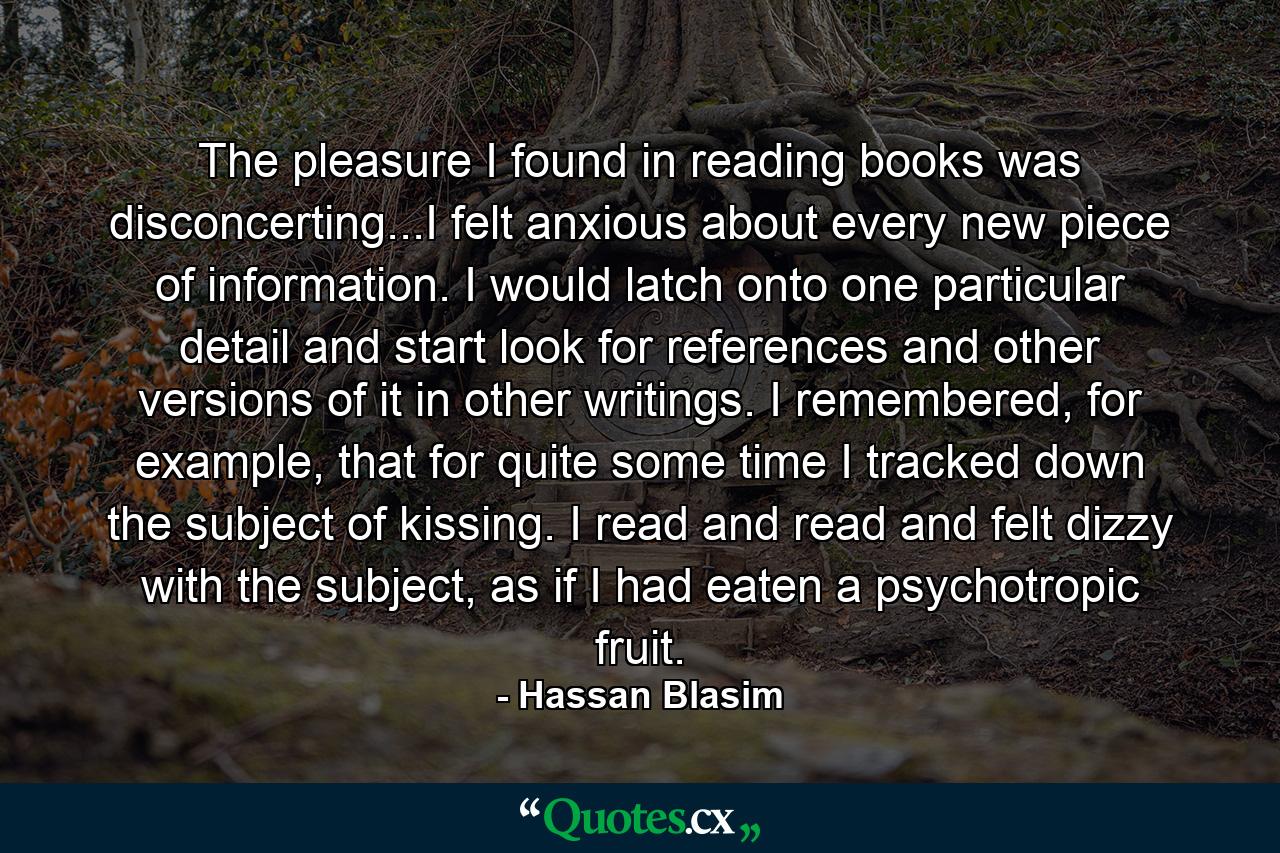 The pleasure I found in reading books was disconcerting...I felt anxious about every new piece of information. I would latch onto one particular detail and start look for references and other versions of it in other writings. I remembered, for example, that for quite some time I tracked down the subject of kissing. I read and read and felt dizzy with the subject, as if I had eaten a psychotropic fruit. - Quote by Hassan Blasim