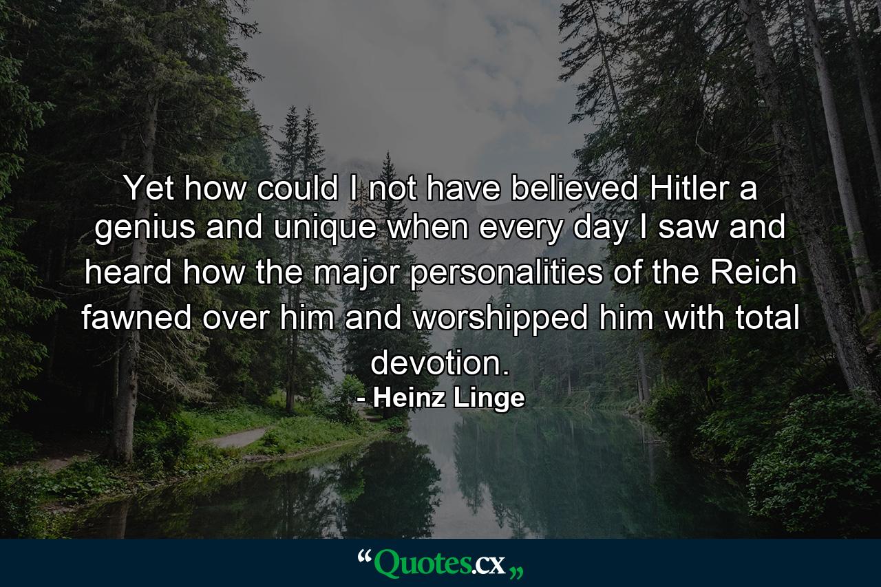 Yet how could I not have believed Hitler a genius and unique when every day I saw and heard how the major personalities of the Reich fawned over him and worshipped him with total devotion. - Quote by Heinz Linge