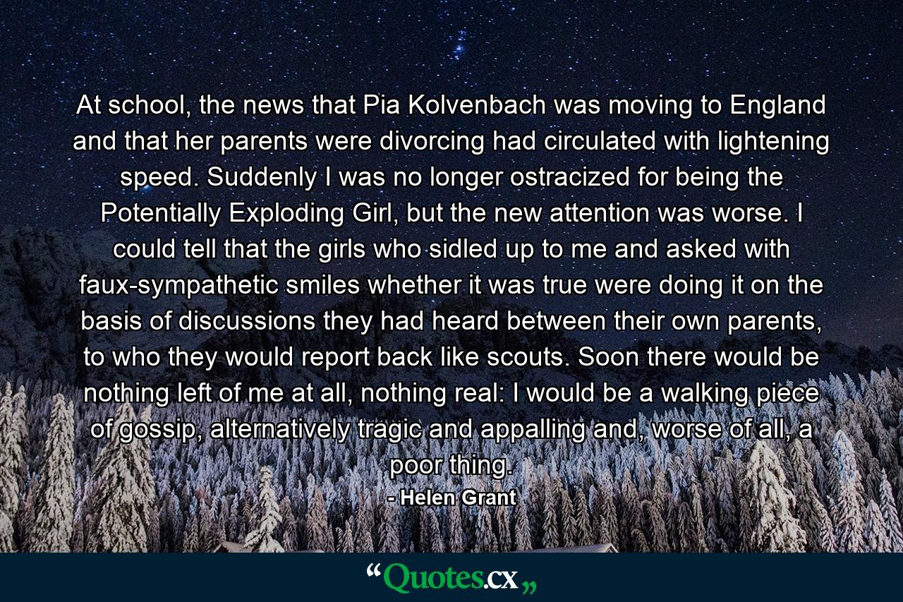 At school, the news that Pia Kolvenbach was moving to England and that her parents were divorcing had circulated with lightening speed. Suddenly I was no longer ostracized for being the Potentially Exploding Girl, but the new attention was worse. I could tell that the girls who sidled up to me and asked with faux-sympathetic smiles whether it was true were doing it on the basis of discussions they had heard between their own parents, to who they would report back like scouts. Soon there would be nothing left of me at all, nothing real: I would be a walking piece of gossip, alternatively tragic and appalling and, worse of all, a poor thing. - Quote by Helen Grant