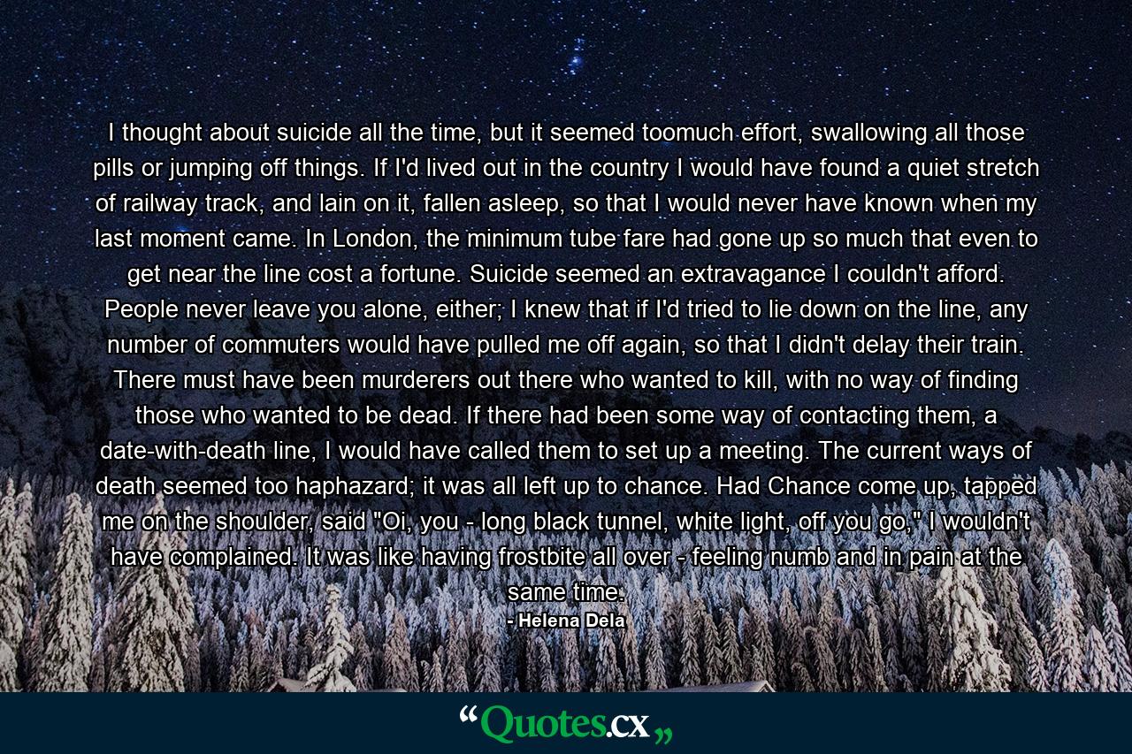 I thought about suicide all the time, but it seemed toomuch effort, swallowing all those pills or jumping off things. If I'd lived out in the country I would have found a quiet stretch of railway track, and lain on it, fallen asleep, so that I would never have known when my last moment came. In London, the minimum tube fare had gone up so much that even to get near the line cost a fortune. Suicide seemed an extravagance I couldn't afford. People never leave you alone, either; I knew that if I'd tried to lie down on the line, any number of commuters would have pulled me off again, so that I didn't delay their train.  There must have been murderers out there who wanted to kill, with no way of finding those who wanted to be dead. If there had been some way of contacting them, a date-with-death line, I would have called them to set up a meeting. The current ways of death seemed too haphazard; it was all left up to chance. Had Chance come up, tapped me on the shoulder, said 