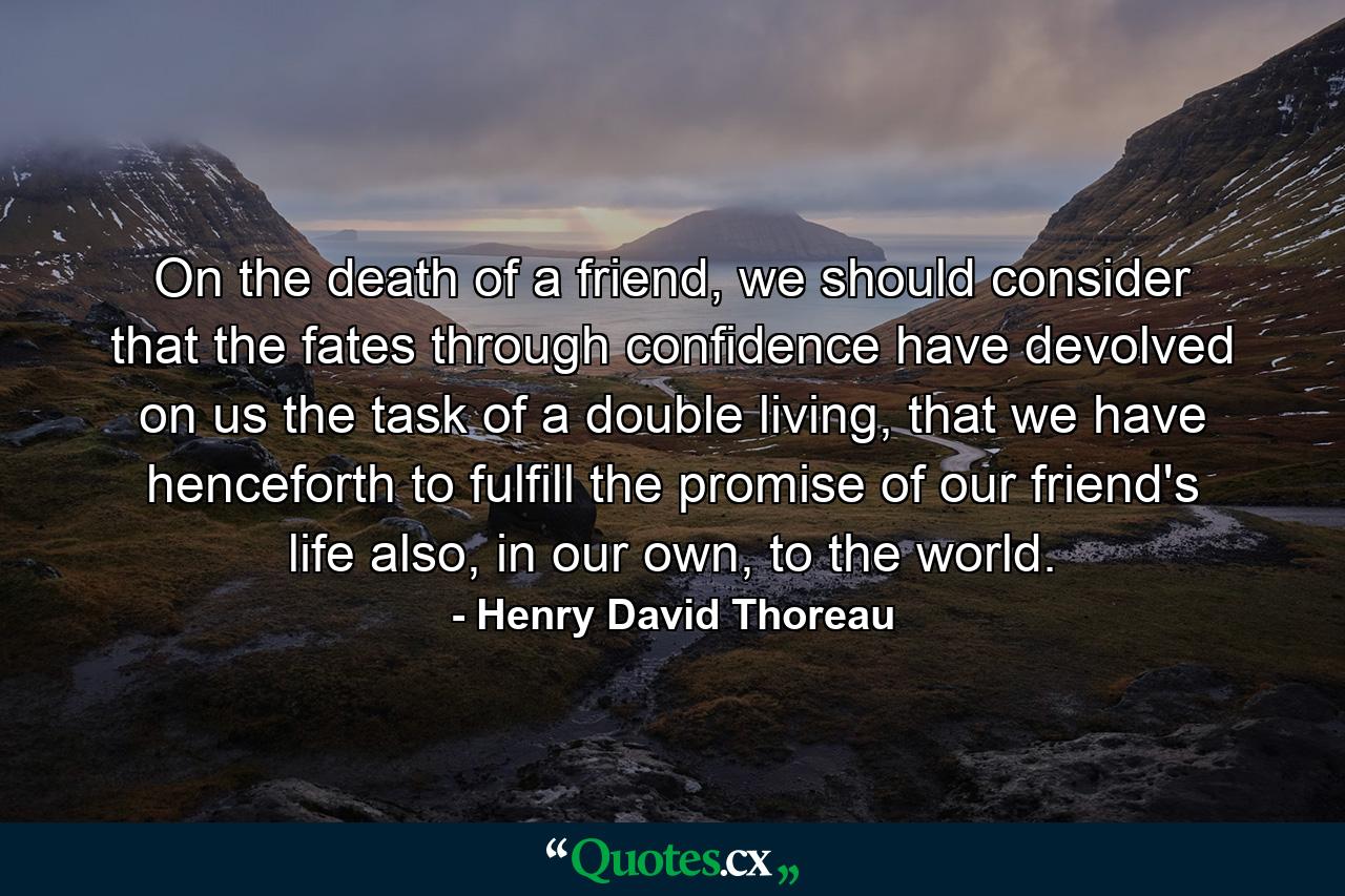 On the death of a friend, we should consider that the fates through confidence have devolved on us the task of a double living, that we have henceforth to fulfill the promise of our friend's life also, in our own, to the world. - Quote by Henry David Thoreau