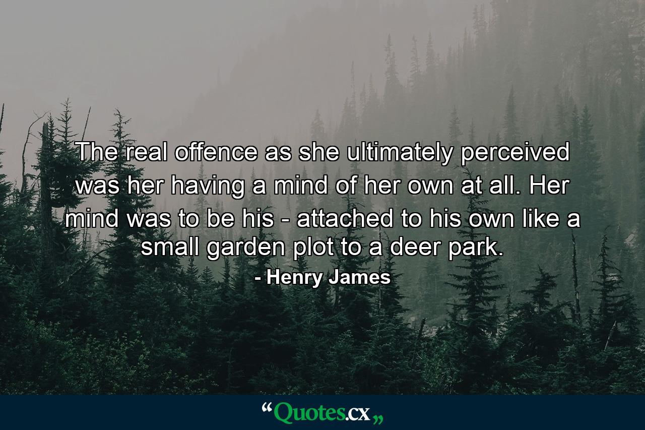 The real offence  as she ultimately perceived  was her having a mind of her own at all. Her mind was to be his - attached to his own like a small garden plot to a deer park. - Quote by Henry James