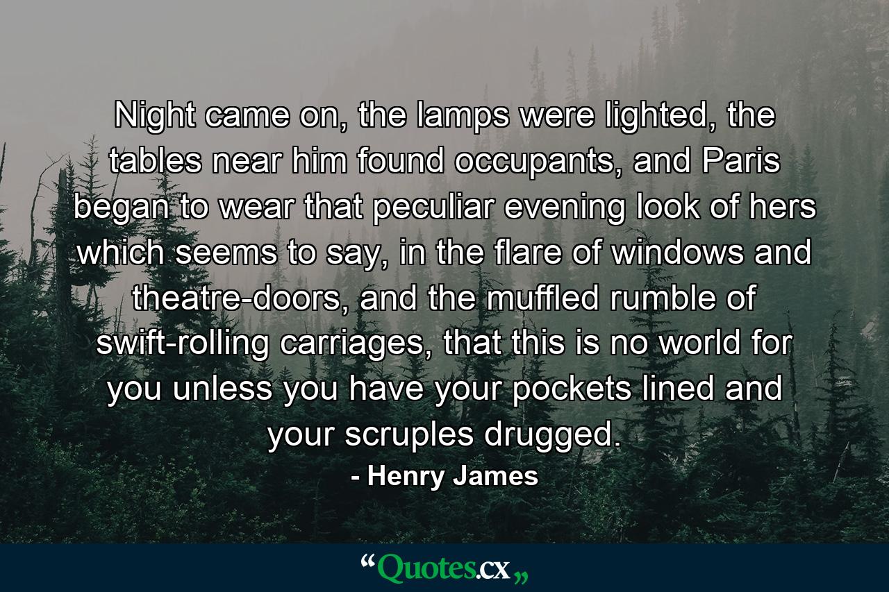 Night came on, the lamps were lighted, the tables near him found occupants, and Paris began to wear that peculiar evening look of hers which seems to say, in the flare of windows and theatre-doors, and the muffled rumble of swift-rolling carriages, that this is no world for you unless you have your pockets lined and your scruples drugged. - Quote by Henry James