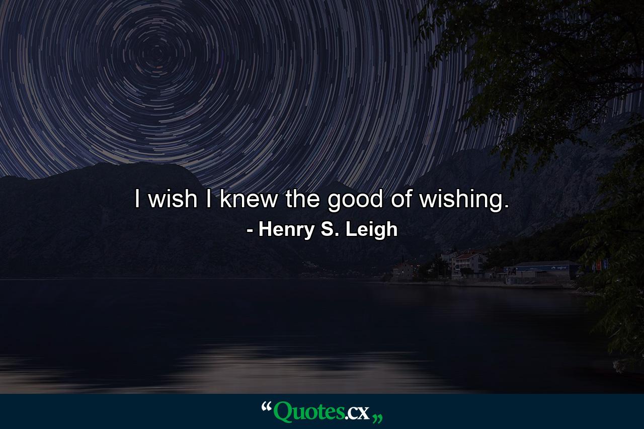 I wish I knew the good of wishing. - Quote by Henry S. Leigh