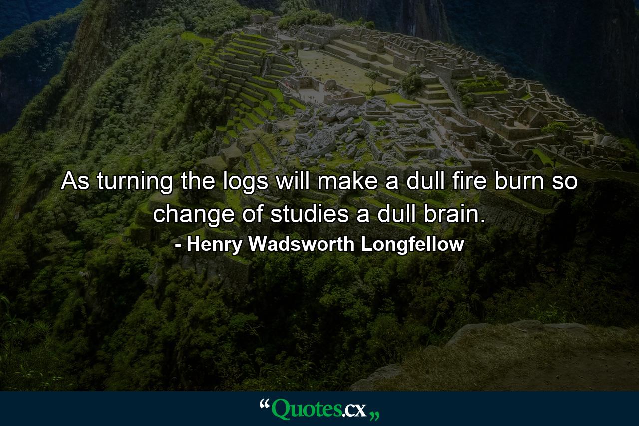 As turning the logs will make a dull fire burn  so change of studies a dull brain. - Quote by Henry Wadsworth Longfellow