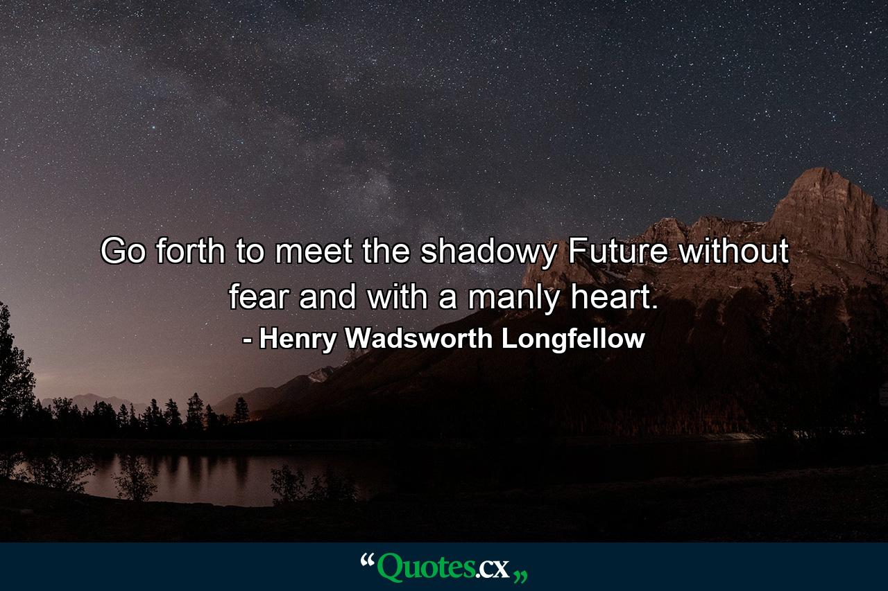 Go forth to meet the shadowy Future without fear and with a manly heart. - Quote by Henry Wadsworth Longfellow