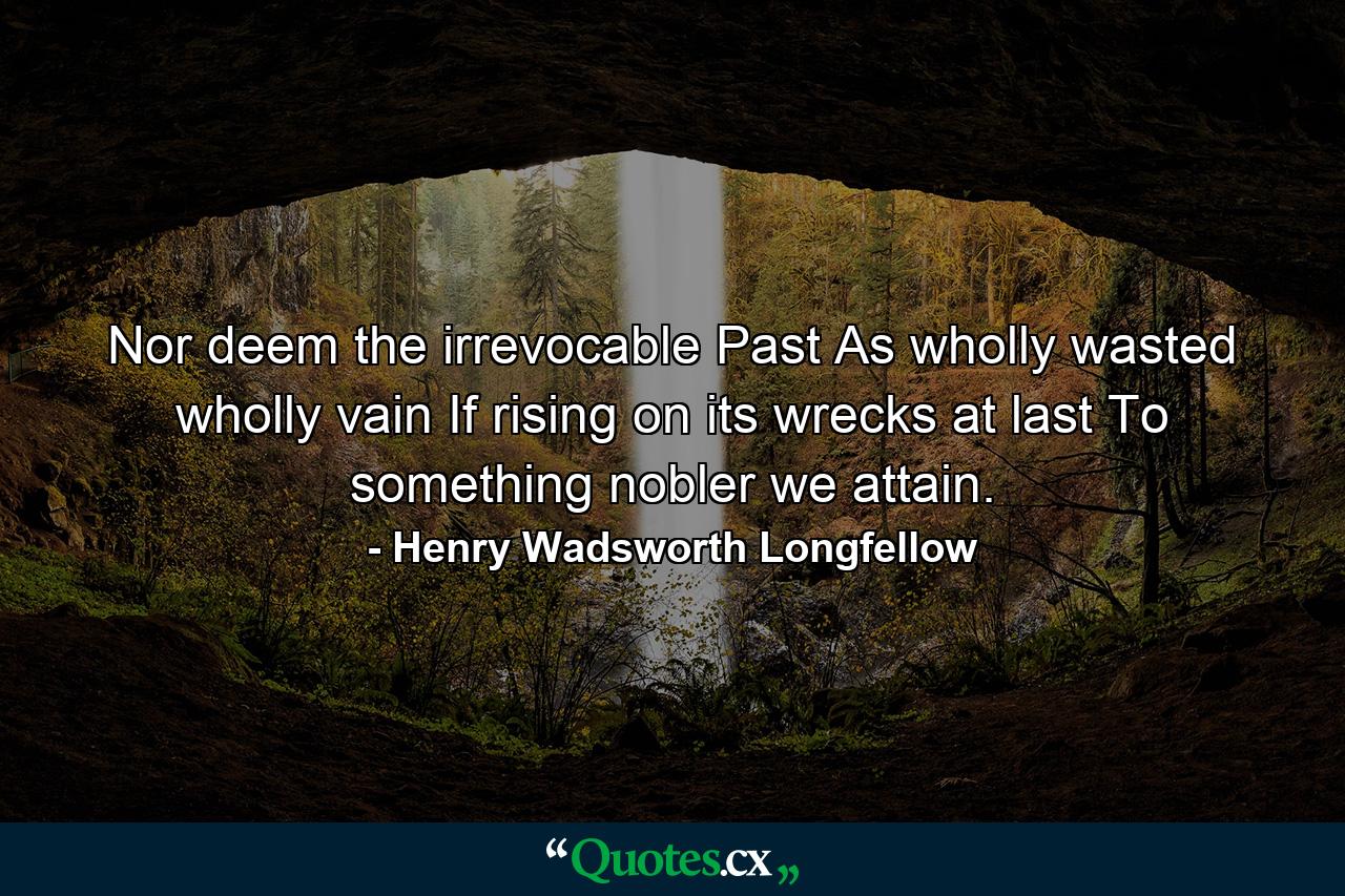 Nor deem the irrevocable Past As wholly wasted  wholly vain  If  rising on its wrecks  at last To something nobler we attain. - Quote by Henry Wadsworth Longfellow