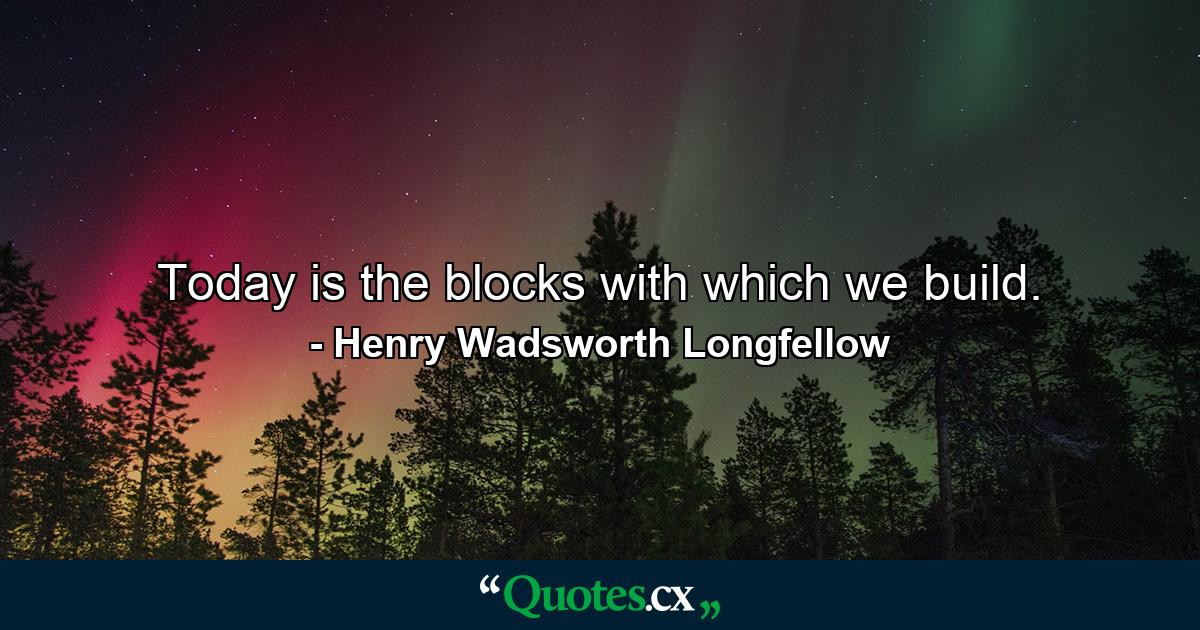 Today is the blocks with which we build. - Quote by Henry Wadsworth Longfellow