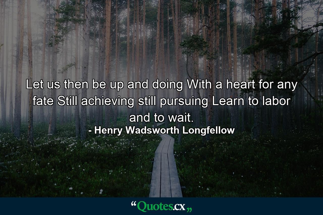 Let us then be up and doing  With a heart for any fate  Still achieving  still pursuing  Learn to labor and to wait. - Quote by Henry Wadsworth Longfellow