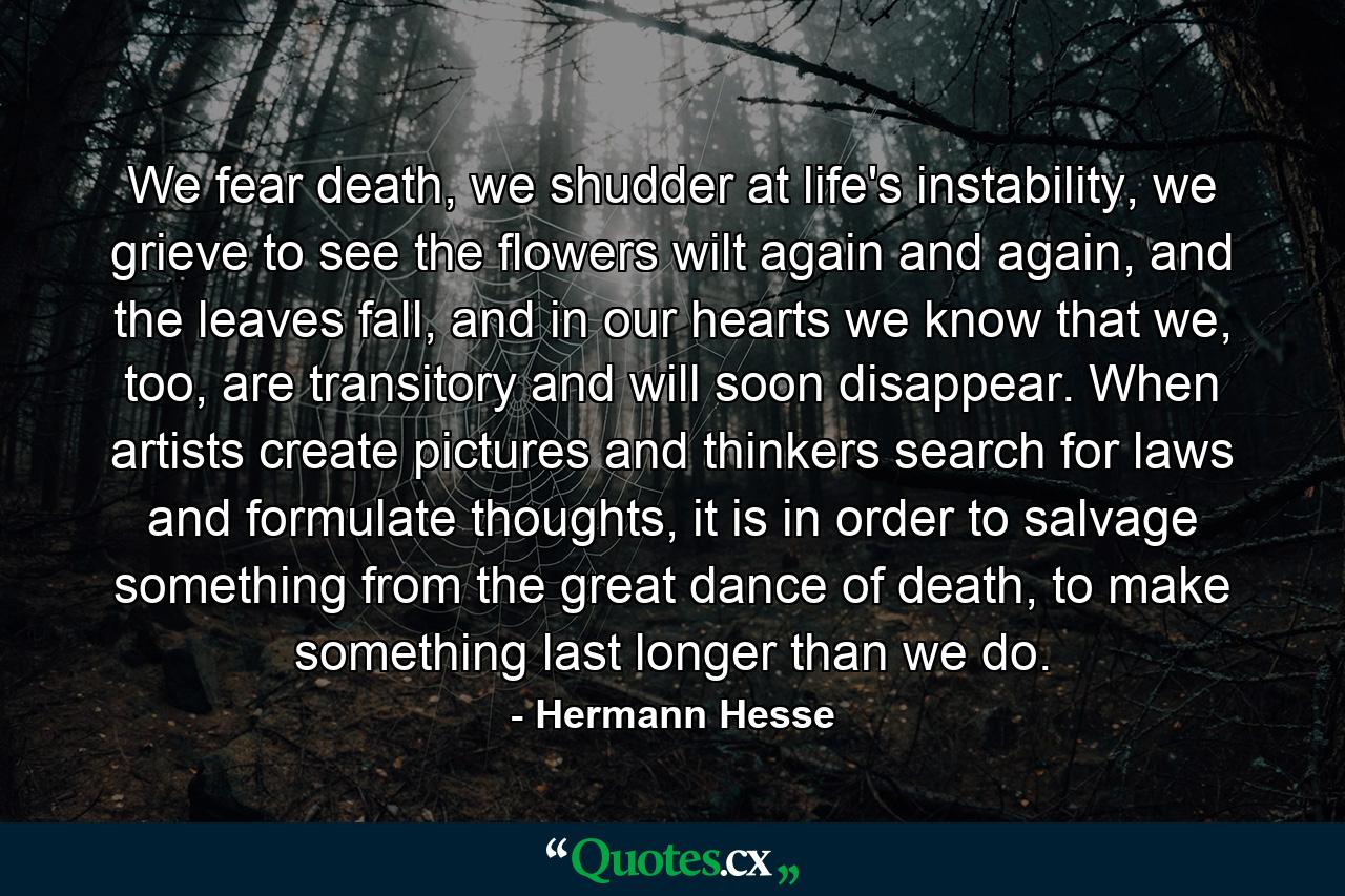 We fear death, we shudder at life's instability, we grieve to see the flowers wilt again and again, and the leaves fall, and in our hearts we know that we, too, are transitory and will soon disappear. When artists create pictures and thinkers search for laws and formulate thoughts, it is in order to salvage something from the great dance of death, to make something last longer than we do. - Quote by Hermann Hesse