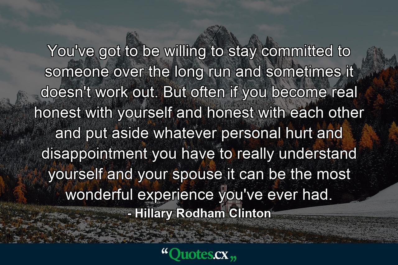 You've got to be willing to stay committed to someone over the long run  and sometimes it doesn't work out. But often if you become real honest with yourself and honest with each other  and put aside whatever personal hurt and disappointment you have to really understand yourself and your spouse  it can be the most wonderful experience you've ever had. - Quote by Hillary Rodham Clinton