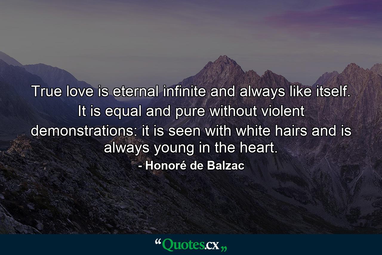 True love is eternal  infinite  and always like itself. It is equal and pure  without violent demonstrations: it is seen with white hairs and is always young in the heart. - Quote by Honoré de Balzac