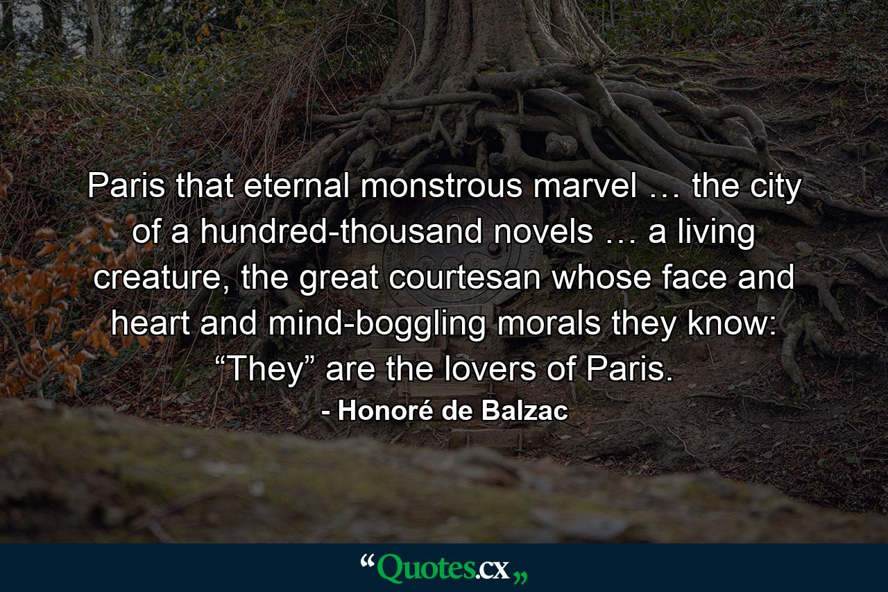 Paris that eternal monstrous marvel … the city of a hundred-thousand novels … a living creature, the great courtesan whose face and heart and mind-boggling morals they know: “They” are the lovers of Paris. - Quote by Honoré de Balzac