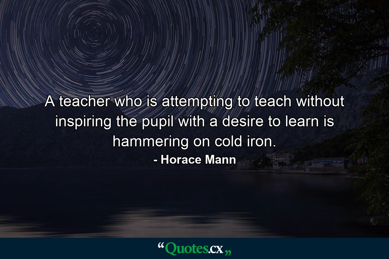 A teacher who is attempting to teach without inspiring the pupil with a desire to learn is hammering on cold iron. - Quote by Horace Mann