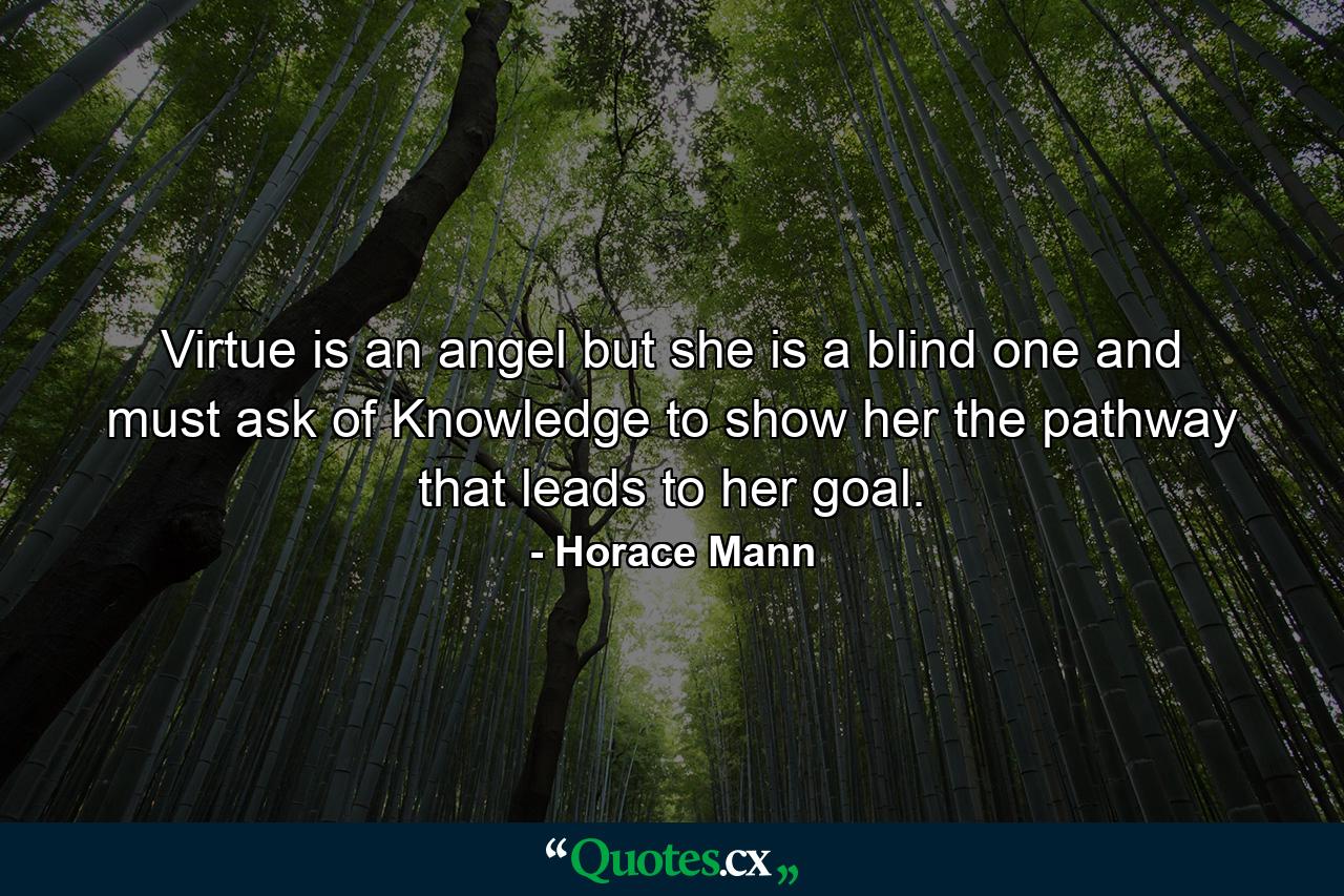 Virtue is an angel  but she is a blind one  and must ask of Knowledge to show her the pathway that leads to her goal. - Quote by Horace Mann