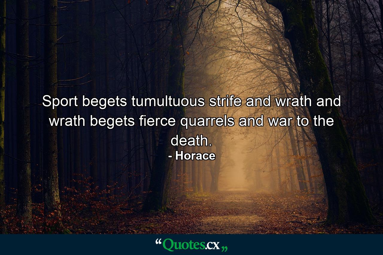 Sport begets tumultuous strife and wrath  and wrath begets fierce quarrels and war to the death. - Quote by Horace