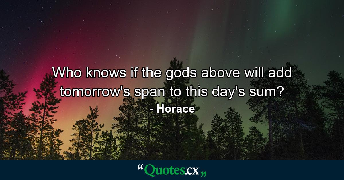 Who knows if the gods above will add tomorrow's span to this day's sum? - Quote by Horace