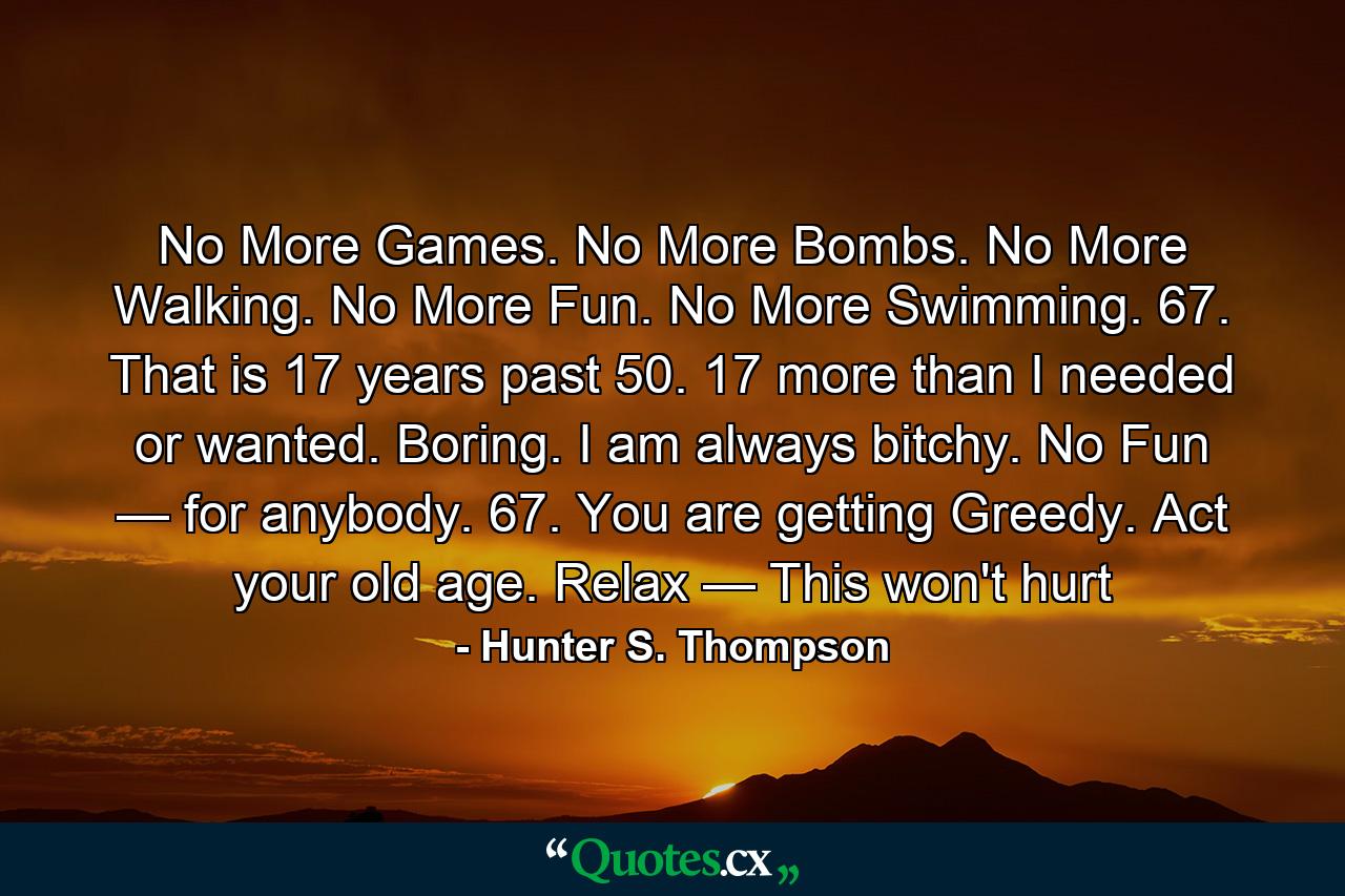 No More Games. No More Bombs. No More Walking. No More Fun. No More Swimming. 67. That is 17 years past 50. 17 more than I needed or wanted. Boring. I am always bitchy. No Fun — for anybody. 67. You are getting Greedy. Act your old age. Relax — This won't hurt - Quote by Hunter S. Thompson