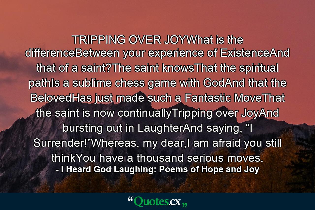 TRIPPING OVER JOYWhat is the differenceBetween your experience of ExistenceAnd that of a saint?The saint knowsThat the spiritual pathIs a sublime chess game with GodAnd that the BelovedHas just made such a Fantastic MoveThat the saint is now continuallyTripping over JoyAnd bursting out in LaughterAnd saying, “I Surrender!”Whereas, my dear,I am afraid you still thinkYou have a thousand serious moves. - Quote by I Heard God Laughing: Poems of Hope and Joy