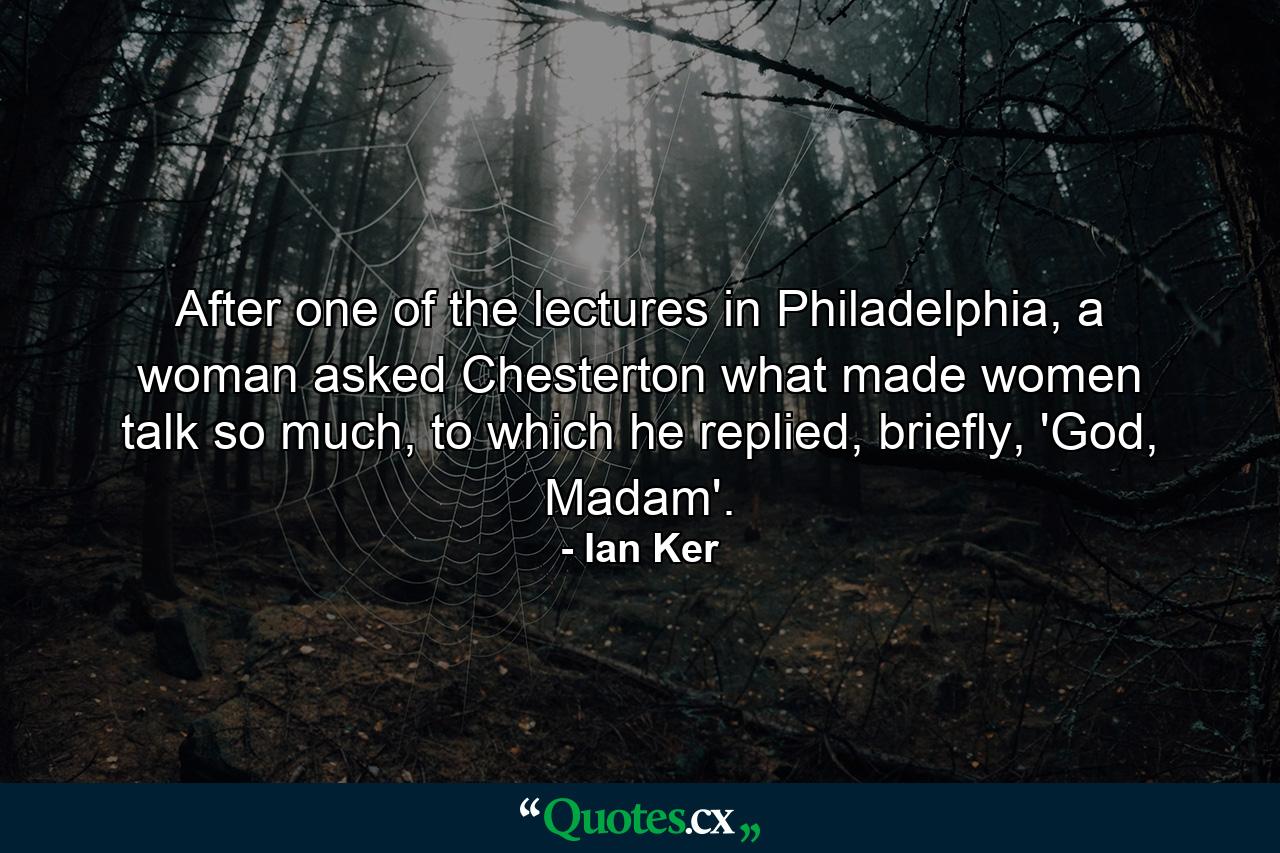 After one of the lectures in Philadelphia, a woman asked Chesterton what made women talk so much, to which he replied, briefly, 'God, Madam'. - Quote by Ian Ker