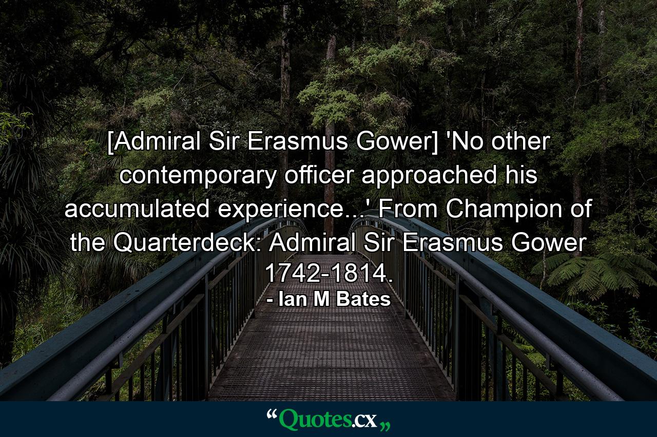 [Admiral Sir Erasmus Gower] 'No other contemporary officer approached his accumulated experience...' From Champion of the Quarterdeck: Admiral Sir Erasmus Gower 1742-1814. - Quote by Ian M Bates