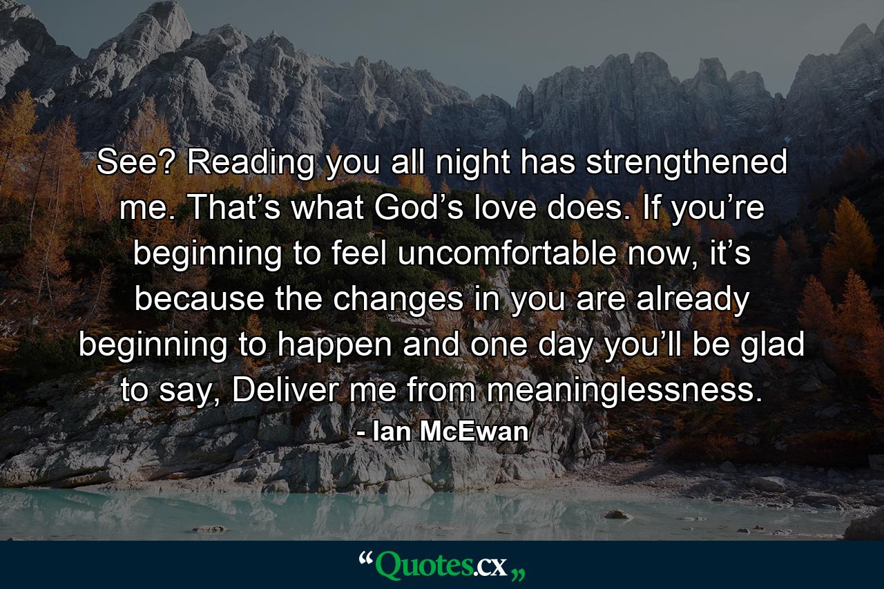 See? Reading you all night has strengthened me. That’s what God’s love does. If you’re beginning to feel uncomfortable now, it’s because the changes in you are already beginning to happen and one day you’ll be glad to say, Deliver me from meaninglessness. - Quote by Ian McEwan