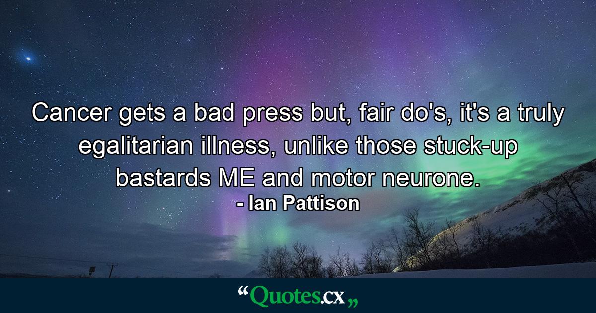 Cancer gets a bad press but, fair do's, it's a truly egalitarian illness, unlike those stuck-up bastards ME and motor neurone. - Quote by Ian Pattison