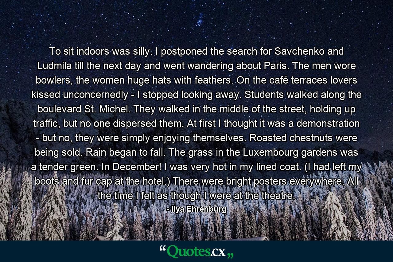To sit indoors was silly. I postponed the search for Savchenko and Ludmila till the next day and went wandering about Paris. The men wore bowlers, the women huge hats with feathers. On the café terraces lovers kissed unconcernedly - I stopped looking away. Students walked along the boulevard St. Michel. They walked in the middle of the street, holding up traffic, but no one dispersed them. At first I thought it was a demonstration - but no, they were simply enjoying themselves. Roasted chestnuts were being sold. Rain began to fall. The grass in the Luxembourg gardens was a tender green. In December! I was very hot in my lined coat. (I had left my boots and fur cap at the hotel.) There were bright posters everywhere. All the time I felt as though I were at the theatre. - Quote by Ilya Ehrenburg