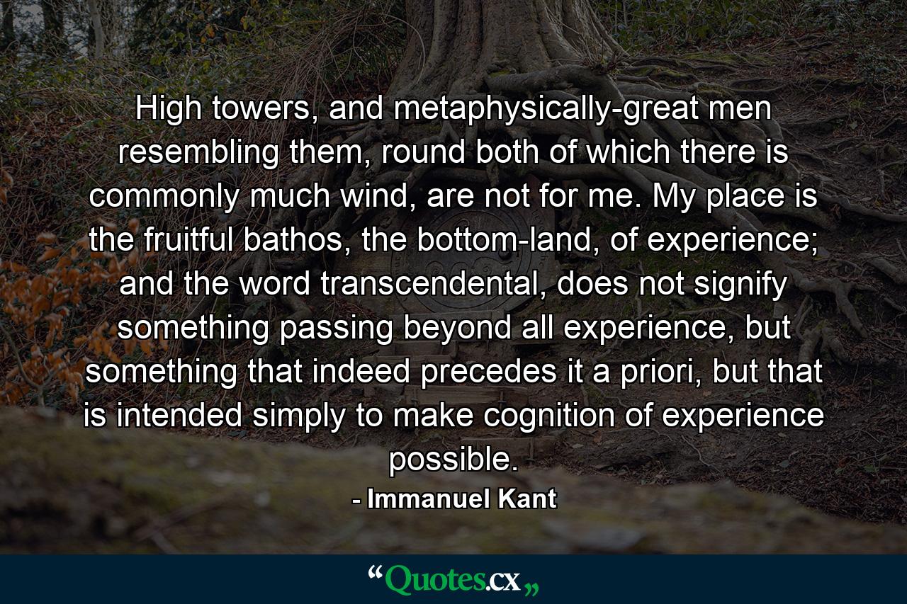 High towers, and metaphysically-great men resembling them, round both of which there is commonly much wind, are not for me. My place is the fruitful bathos, the bottom-land, of experience; and the word transcendental, does not signify something passing beyond all experience, but something that indeed precedes it a priori, but that is intended simply to make cognition of experience possible. - Quote by Immanuel Kant